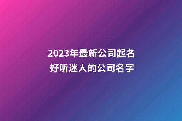 2023年最新公司起名 好听迷人的公司名字